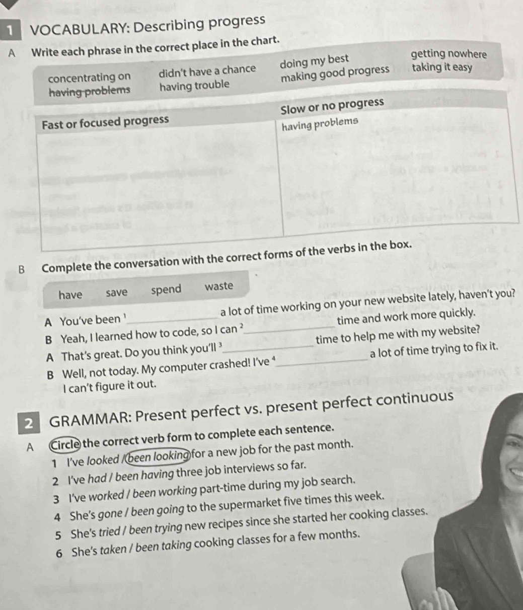 VOCABULARY: Describing progress
A Write each phrase in the correct place in the chart.
concentrating on didn't have a chance doing my best
getting nowhere
trouble making good progress taking it easy
B Complete the conversation with the
have save spend waste
A You've been '_ a lot of time working on your new website lately, haven’t you?
B Yeah, I learned how to code, so Ican^2 _ time and work more quickly.
A That’s great. Do you think you'll time to help me with my website?
B Well, not today. My computer crashed! I’ve ⁴_ a lot of time trying to fix it.
I can't figure it out.
2 GRAMMAR: Present perfect vs. present perfect continuous
A Circle the correct verb form to complete each sentence.
1 I've looked /been looking for a new job for the past month.
2 I've had / been having three job interviews so far.
3 I've worked / been working part-time during my job search.
4 She’s gone / been going to the supermarket five times this week.
5 She's tried / been trying new recipes since she started her cooking classes.
6 She's taken / been taking cooking classes for a few months.