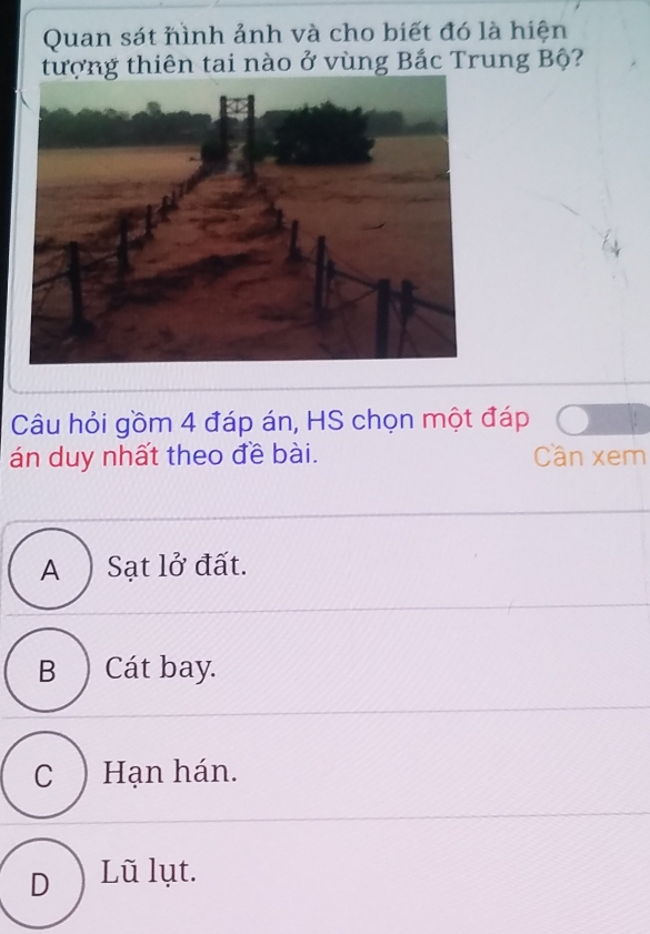 Quan sát hình ảnh và cho biết đó là hiện
tượng thiên tai nào ở vùng Bắc Trung Bộ?
Câu hỏi gồm 4 đáp án, HS chọn một đáp
án duy nhất theo đề bài. Cần xem
A ) Sạt lở đất.
B ) Cát bay.
C ) Hạn hán.
D ) Lũ lụt.