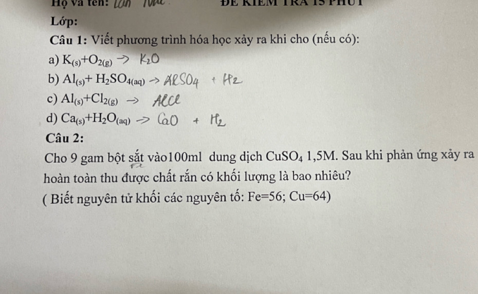 Hộ và tên: 
Lớp: 
Câu 1: Viết phương trình hóa học xảy ra khi cho (nếu có): 
a) K_(s)+O_2(g)
b) Al_(s)+H_2SO_4(aq)
c) Al_(s)+Cl_2(g)-
d) Ca_(s)+H_2O_(aq)-
Câu 2: 
Cho 9 gam bột sắt vào100ml dung dịch CuSO₄ 1,5M. Sau khi phản ứng xảy ra 
hoàn toàn thu được chất rắn có khối lượng là bao nhiêu? 
( Biết nguyên tử khối các nguyên tố: Fe=56; Cu=64)