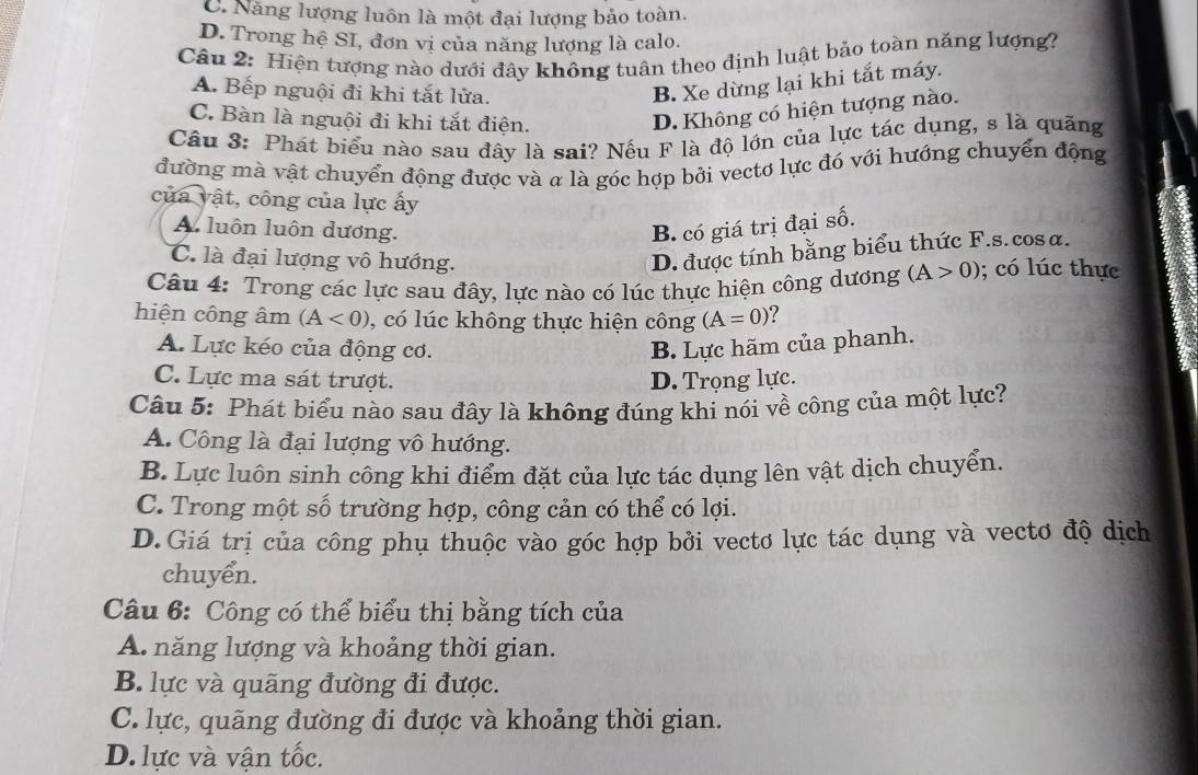 C. Năng lượng luôn là một đại lượng bảo toàn.
D. Trong hệ SI, đơn vị của năng lượng là calo.
Câu 2: Hiện tượng nào dưới đây không tuân theo định luật bảo toàn năng lượng?
A. Bếp nguội đi khi tắt lửa.
B. Xe dừng lại khi tắt máy.
C. Bàn là nguội đi khi tắt điện.
D. Không có hiện tượng nào.
Câu 3: Phát biểu nào sau đây là sai? Nếu F là độ lớn của lực tác dụng, s là quãng
đường mà vật chuyển động được và a là góc hợp bởi vectơ lực đó với hướng chuyển động
của vật, công của lực ấy
A. luôn luôn dương. B. có giá trị đại số.
C. là đại lượng vô hướng.
D. được tính bằng biểu thức F.s. cosα.
Câu 4: Trong các lực sau đây, lực nào có lúc thực hiện công dương (A>0); có lúc thực
hiện công âm (A<0) , có lúc không thực hiện công (A=0) ?
A. Lực kéo của động cơ. B. Lực hãm của phanh.
C. Lực ma sát trượt. D. Trọng lực.
Câu 5: Phát biểu nào sau đây là không đúng khi nói về công của một lực?
A. Công là đại lượng vô hướng.
B. Lực luôn sinh công khi điểm đặt của lực tác dụng lên vật dịch chuyển.
C. Trong một số trường hợp, công cản có thể có lợi.
D.Giá trị của công phụ thuộc vào góc hợp bởi vectơ lực tác dụng và vectơ độ dịch
chuyển.
Câu 6: Công có thể biểu thị bằng tích của
A. năng lượng và khoảng thời gian.
B. lực và quãng đường đi được.
C. lực, quãng đường đi được và khoảng thời gian.
D. lực và vận tốc.