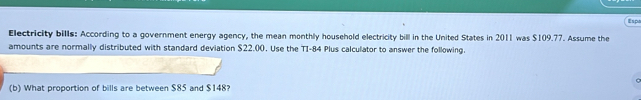 Espa 
Electricity bills: According to a government energy agency, the mean monthly household electricity bill in the United States in 2011 was $109.77. Assume the 
amounts are normally distributed with standard deviation $22.00. Use the TI-84 Plus calculator to answer the following. 
(b) What proportion of bills are between $85 and $148?