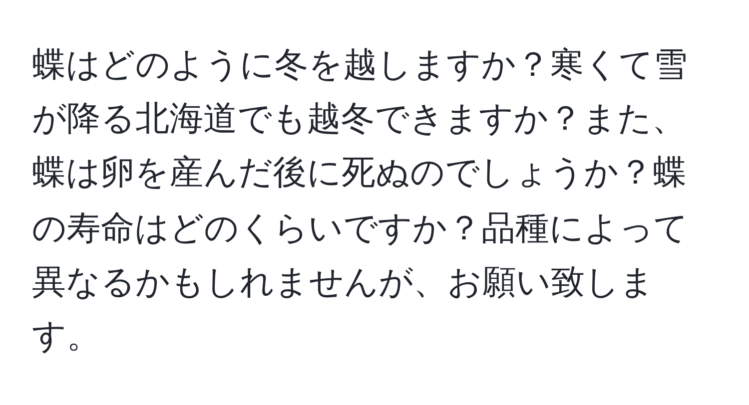 蝶はどのように冬を越しますか？寒くて雪が降る北海道でも越冬できますか？また、蝶は卵を産んだ後に死ぬのでしょうか？蝶の寿命はどのくらいですか？品種によって異なるかもしれませんが、お願い致します。