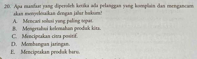 Apa manfaat yang diperoleh ketika ada pelanggan yang komplain dan mengancam
akan menyelesaikan dengan jalur hukum?
A. Mencari solusi yang paling tepat.
B. Mengetahui kelemahan produk kita.
C. Menciptakan citra positif.
D. Membangun jaringan.
E. Menciptakan produk baru.