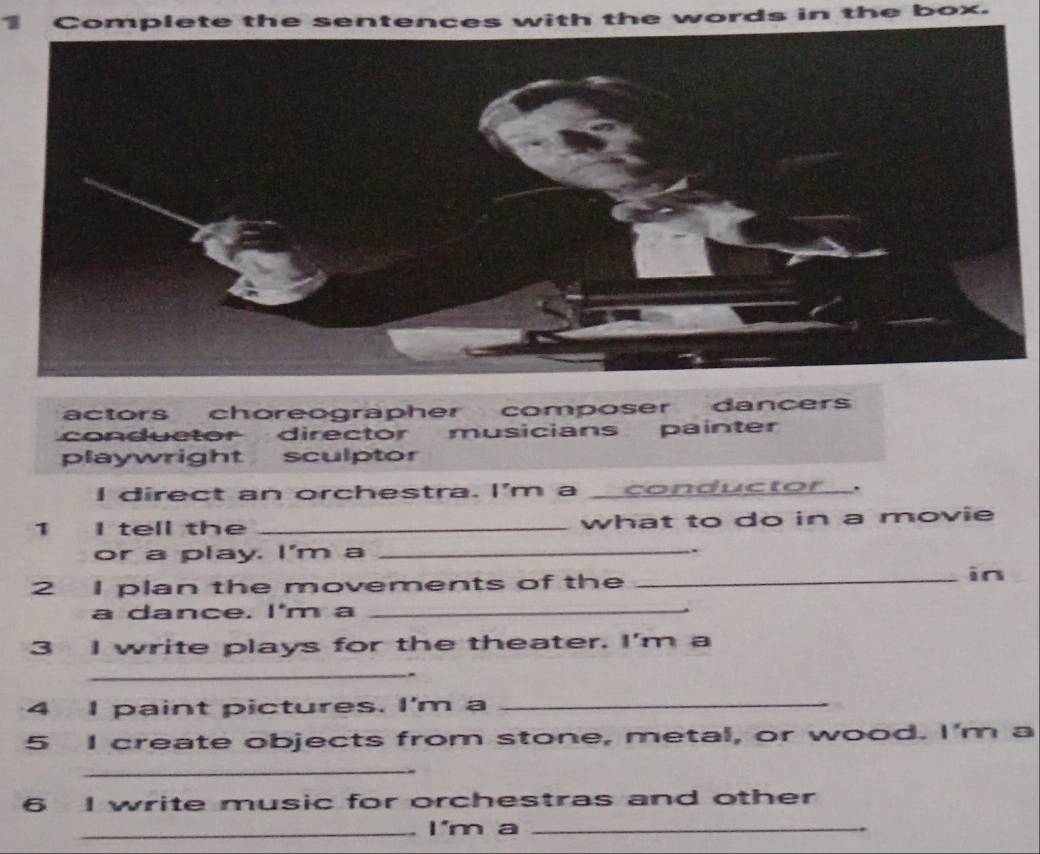 Complete the sentences with the words in the box.
actors choreographer composer dancers
conductor director musicians painter
playwright sculptor
I direct an orchestra. I'm a __ conductor .
1 I tell the _what to do in a movie
or a play. I'm a _.
2 I plan the movements of the_
in
a dance. I'm a_
3 I write plays for the theater. I'm a
_
-
4 I paint pictures. I'm a_
5 I create objects from stone, metal, or wood. I'm a
_
6 I write music for orchestras and other
_I'm a_