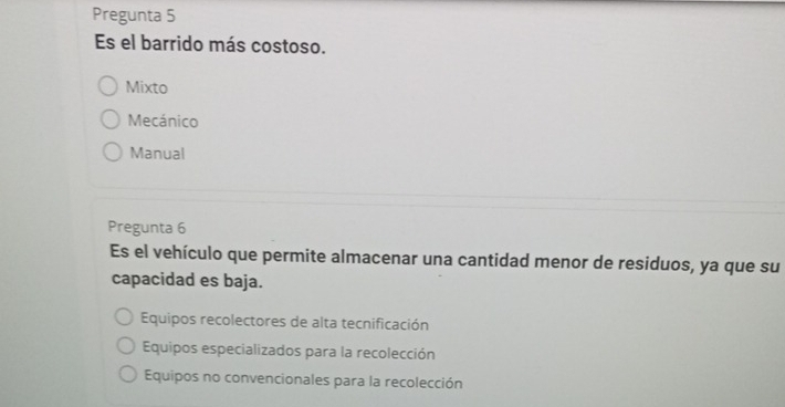 Pregunta 5
Es el barrido más costoso.
Mixto
Mecánico
Manual
Pregunta 6
Es el vehículo que permite almacenar una cantidad menor de residuos, ya que su
capacidad es baja.
Equipos recolectores de alta tecnificación
Equipos especializados para la recolección
Equipos no convencionales para la recolección