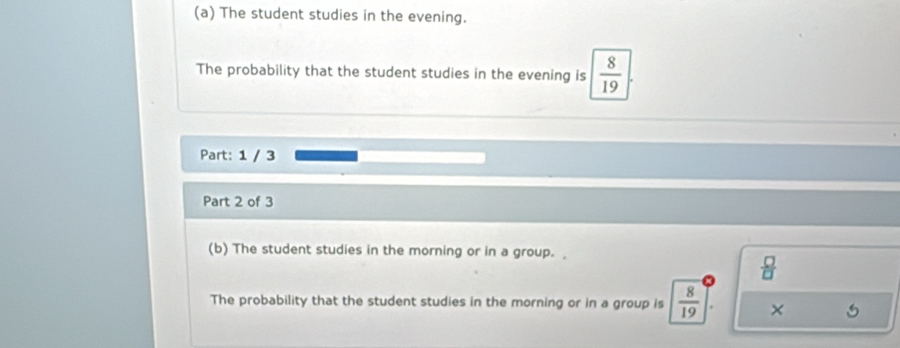 The student studies in the evening. 
The probability that the student studies in the evening is  8/19 . 
Part: 1 / 3 
Part 2 of 3 
(b) The student studies in the morning or in a group.
 □ /□  
The probability that the student studies in the morning or in a group is  8/19  ×