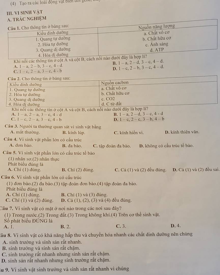 (4) Tạo ra các loài động vật biển đời gen
III. VI SINH Vật
a. tRÁC NGHIỆM
Khi nối các thông tin ở cột A và cột
A. 1 - a, 2 - b, 3 - c, 4 - d. B. 1- a, 2 - d, 3- c, 4 - d.
C. -c,2-a, 3 - c, 4 - b D.  1 - c,2-b,3-c :, 4 - d.
Khi nối các thông tin ở cột A và cột B, cách nối nào
A. 1-a,2-a,3-c,4-d B. 1-a,2-d,3-c,4-d
C. 1-c,2-a,3-c,4-b D. 1-c,2-c,3-b,4-b
Câu 3. Người ta thường quan sát vi sinh vật bằng
A. mắt thường. B. kính lúp. C. kính hiển vi. D. kính thiên văn.
Câu 4. Vi sinh vật phần lớn có cấu trúc
A. đơn bào. B. đa bào. C. tập đoàn đa bào. D. không có cấu trúc tế bào.
Câu 5. Vi sinh vật phần lớn có cấu trúc tế bào
(1) nhân sơ.(2) nhân thực
Phát biểu đúng là
A. Chỉ (1) đúng. B. Chi (2) đúng. C. Cả (1) và (2) đều đúng. D. Cả (1) và (2) đều sai.
Câu 6. Vi sinh vật phần lớn có cầu trúc
(1) đơn bào.(2) đa bào.(3) tập đoàn đơn bào.(4) tập đoàn đa bào.
Phát biểu đúng là
A. Chỉ (1) đúng. B. Chỉ (1) và (3) đúng.
C. Chỉ (1) và (2) đúng. D. Cả (1), (2), (3) và (4) đều đúng.
Câu 7. Vi sinh vật có mặt ở nơi nào trong các nơi sau đây?
(1) Trong nước.(2) Trong đất.(3) Trong không khí.(4) Trên cơ thể sinh vật.
Số phát biểu ĐÚNG là
A. 1. B. 2. C. 3. D. 4.
Xâu 8. Vi sinh vật có khả năng hấp thu và chuyển hóa nhanh các chất dinh dưỡng nên chúng
A. sinh trưởng và sinh sản rất nhanh.
B. sinh trưởng và sinh sản rất chậm.
C. sinh trưởng rất nhanh nhưng sinh sản rất chậm.
D. sinh sản rất nhanh nhưng sinh trưởng rất chậm.
iu 9. Vi sinh vật sinh trưởng và sinh sản rất nhanh vì chúng