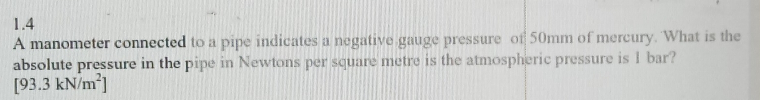 1.4 
A manometer connected to a pipe indicates a negative gauge pressure of 50mm of mercury. 'What is the 
absolute pressure in the pipe in Newtons per square metre is the atmospheric pressure is 1 bar?
[93.3kN/m^2]