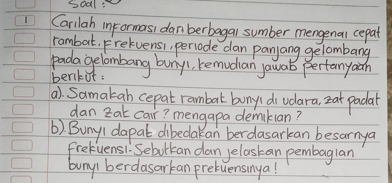 soal: 
Carilah informasi danberbagal sumber mengenal cepat 
rambat. Frelvensi, periode dan panjang gelombang 
padagelombang buny1, bemudian jawab pertanyaan 
berkot: 
a). Samakah cepat rambal buny(di vdara, zat padal 
dan zat car? mengapa demiklan? 
(). BunyI dapat dibedakan berdasarkan besarnya 
frekuens1. Sebotkan dan yelaskan pembaglan 
buny( berdasarkan pretuensinya!