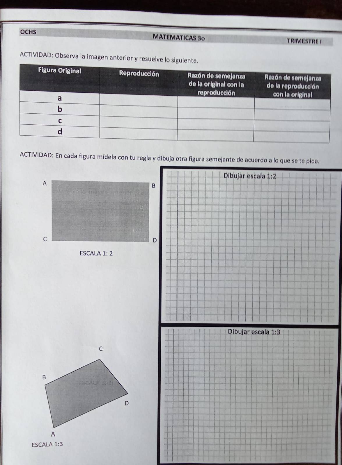 OCHS MATEMATICAS 3º 
TRIMESTRE I 
ACTIVIDAD: Observa la imagen anterior y resuelve lo siguiente. 
ACTIVIDAD: En cada figura mídela con tu regla y dibuja otra figura semejante de acuerdo a lo que se te pida. 
Dibujar escala 1:2
A 
B 
C 
D 
ESCALA 1:2
Dibujar escala 1:3
ESCALA 1:3