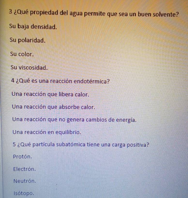 3 ¿Qué propiedad del agua permite que sea un buen solvente?
Su baja densidad.
Su polaridad.
Su color.
Su viscosidad.
4 ¿Qué es una reacción endotérmica?
Una reacción que libera calor.
Una reacción que absorbe calor.
Una reacción que no genera cambios de energía.
Una reacción en equilibrio.
5 ¿Qué partícula subatómica tiene una carga positiva?
Protón.
Electrón.
Neutrón.
Isótopo.