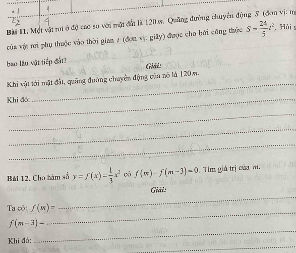 Một vật rơi ở độ cao so với mặt đất là 120 m. Quãng đường chuyển động S (đơn vị: mẹ 
của vật rơi phụ thuộc vào thời gian t (đơn vị: giây) được cho bởi công thức S= 24/5 t^2. Hỏi s 
bao lâu vật tiếp đất? 
Giải: 
_ 
Khi vật tới mặt đất, quãng đường chuyển động của nó là 120 m. 
Khi đó: 
_ 
_ 
_ 
Bài 12. Cho hàm số y=f(x)= 1/3 x^2 có f(m)-f(m-3)=0. Tìm giá trị của m. 
Giải: 
Ta có: f(m)=
_ 
_
f(m-3)=
_ 
_ 
Khi đó: