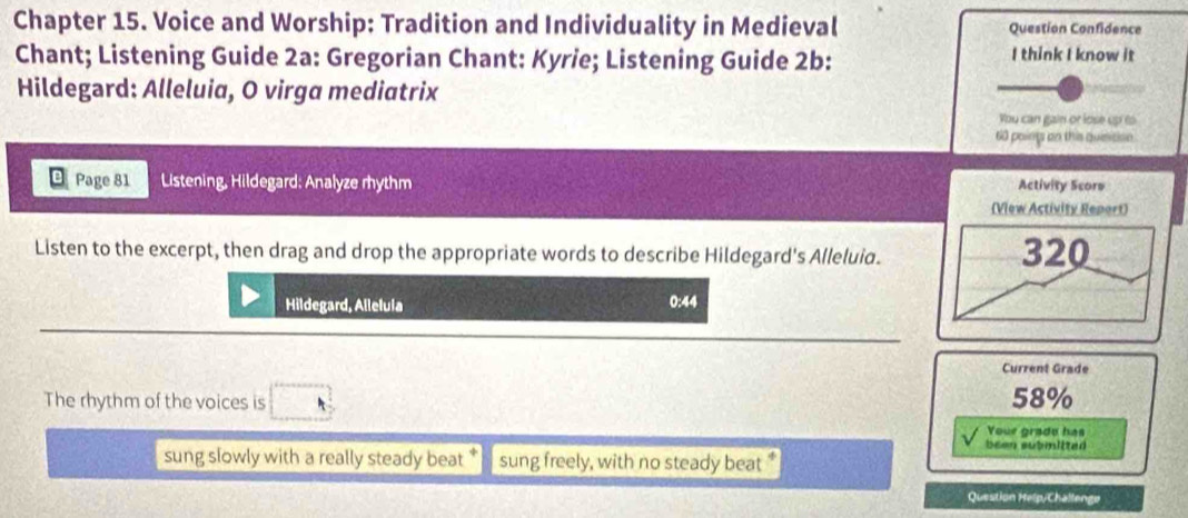 Chapter 15. Voice and Worship: Tradition and Individuality in Medieval Question Confidence 
Chant; Listening Guide 2a: Gregorian Chant: Kyrie; Listening Guide 2b: I think I know it 
Hildegard: Alleluia, O virga mediatrix 
You can gain or lose up to
60 poing on this quisision 
Page 81 Listening, Hildegard: Analyze rhythm Activity Score 
(View Activity Report) 
Listen to the excerpt, then drag and drop the appropriate words to describe Hildegard's Alleluia. 320
Hildegard, Allelula 0:44 
Current Grade 
The rhythm of the voices is 58%
Your grade has 
been submitted 
sung slowly with a really steady beat * sung freely, with no steady beat " 
Question Help/Challengo