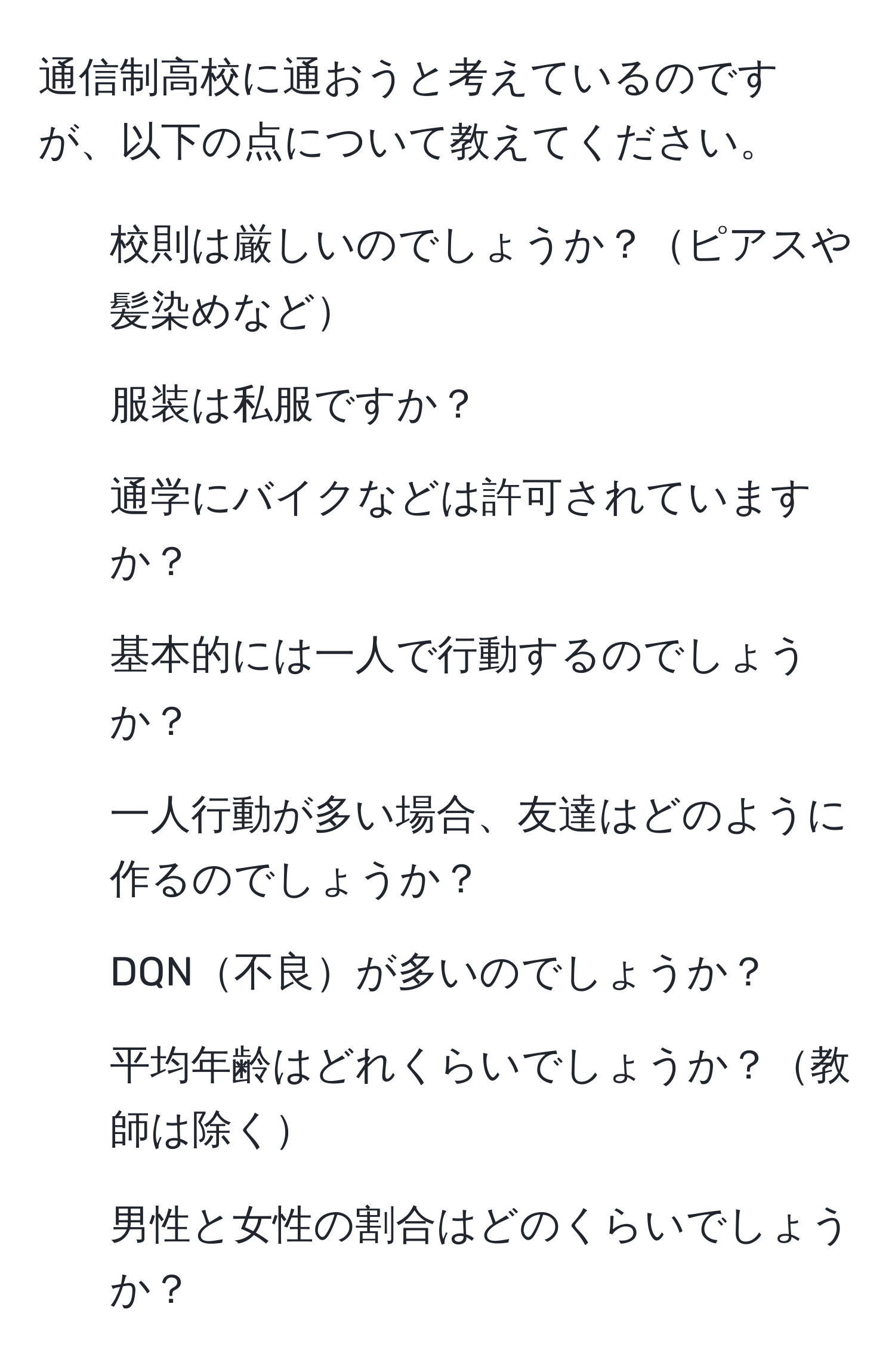 通信制高校に通おうと考えているのですが、以下の点について教えてください。  
1. 校則は厳しいのでしょうか？ピアスや髪染めなど  
2. 服装は私服ですか？  
3. 通学にバイクなどは許可されていますか？  
4. 基本的には一人で行動するのでしょうか？  
5. 一人行動が多い場合、友達はどのように作るのでしょうか？  
6. DQN不良が多いのでしょうか？  
7. 平均年齢はどれくらいでしょうか？教師は除く  
8. 男性と女性の割合はどのくらいでしょうか？