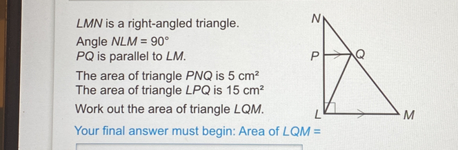 LMN is a right-angled triangle. 
Angle NLM=90°
PQ is parallel to LM.. 
The area of triangle PNQ is 5cm^2
The area of triangle LPQ is 15cm^2
Work out the area of triangle LQM. 
Your final answer must begin: Area of LQM=