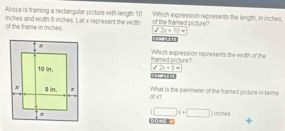 Alissa is framing a rectangular picture with length 10 Which expression represents the length, in inches,
inches and width 8 inches. Let x represent the width of the framed picture?
of the frame in inches.
sqrt(2x+10) v
COMPLETE
Which expression represents the width of the
framed picture?
sqrt(2x+8)
COMPLETE
What is the perimeter of the framed picture in terms
of x?
(□ x+□ )inches
DONE