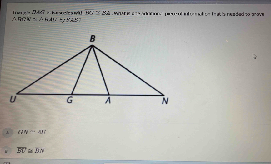 Triangle BAG is isosceles with overline BG≌ overline BA. What is one additional piece of information that is needed to prove
△ BGN≌ △ BAU by SAS ?
A overline GN≌ overline AU
B overline BU≌ overline BN