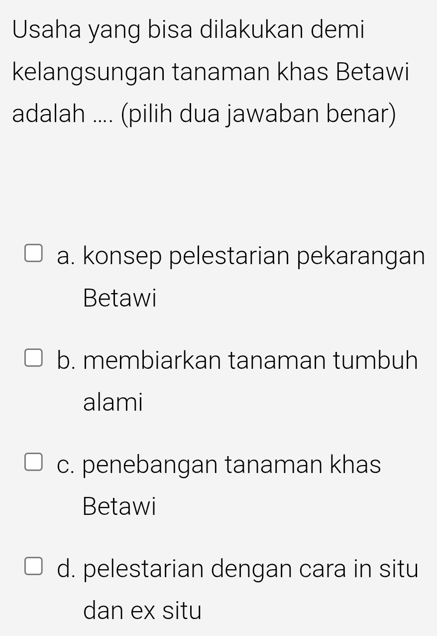 Usaha yang bisa dilakukan demi
kelangsungan tanaman khas Betawi
adalah .... (pilih dua jawaban benar)
a. konsep pelestarian pekarangan
Betawi
b. membiarkan tanaman tumbuh
alami
c. penebangan tanaman khas
Betawi
d. pelestarian dengan cara in situ
dan ex situ