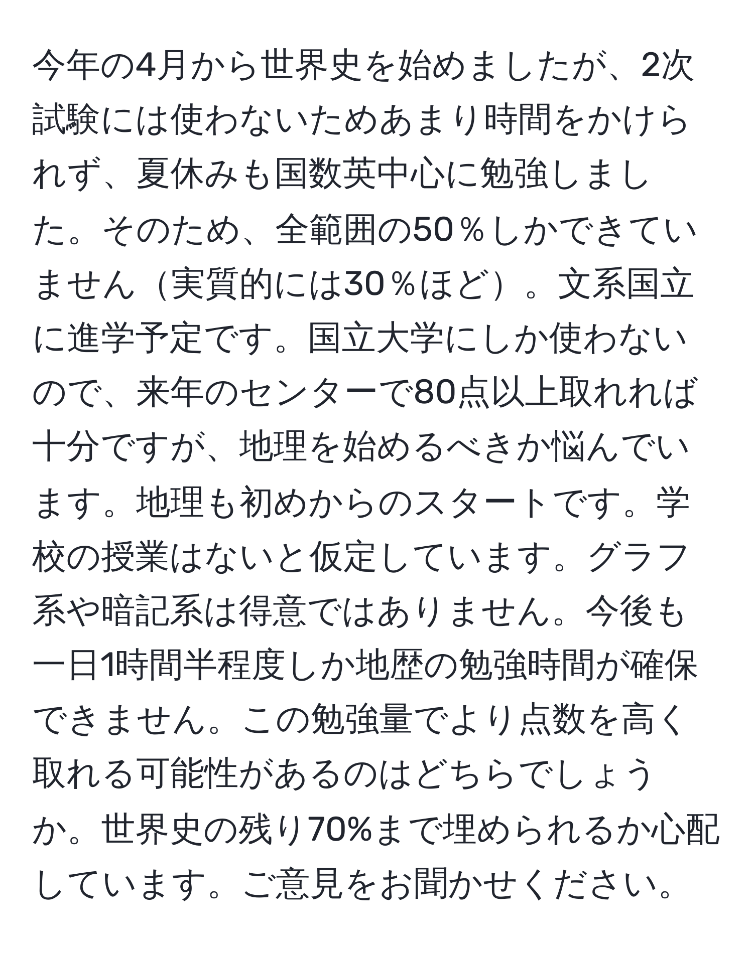 今年の4月から世界史を始めましたが、2次試験には使わないためあまり時間をかけられず、夏休みも国数英中心に勉強しました。そのため、全範囲の50％しかできていません実質的には30％ほど。文系国立に進学予定です。国立大学にしか使わないので、来年のセンターで80点以上取れれば十分ですが、地理を始めるべきか悩んでいます。地理も初めからのスタートです。学校の授業はないと仮定しています。グラフ系や暗記系は得意ではありません。今後も一日1時間半程度しか地歴の勉強時間が確保できません。この勉強量でより点数を高く取れる可能性があるのはどちらでしょうか。世界史の残り70%まで埋められるか心配しています。ご意見をお聞かせください。