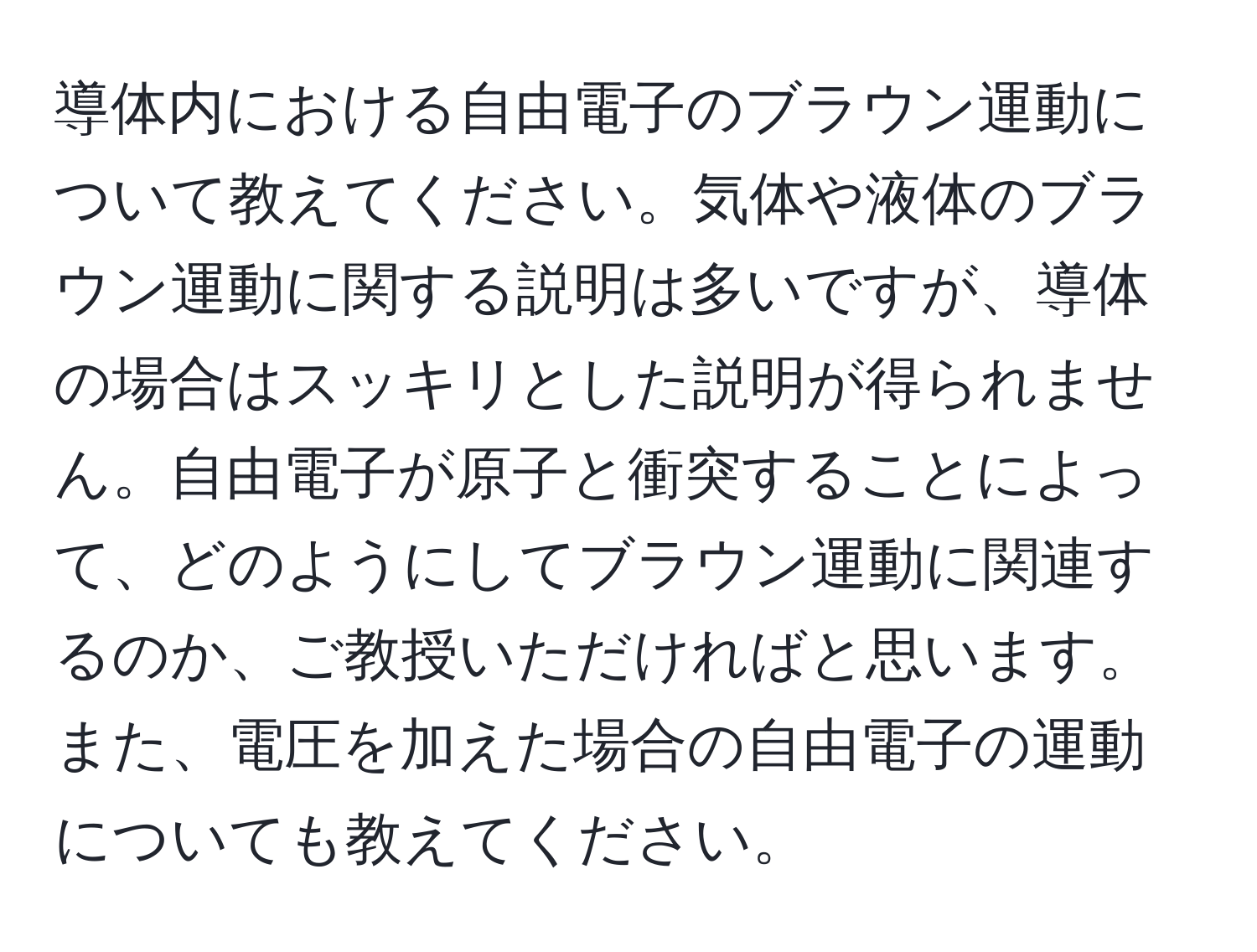 導体内における自由電子のブラウン運動について教えてください。気体や液体のブラウン運動に関する説明は多いですが、導体の場合はスッキリとした説明が得られません。自由電子が原子と衝突することによって、どのようにしてブラウン運動に関連するのか、ご教授いただければと思います。また、電圧を加えた場合の自由電子の運動についても教えてください。