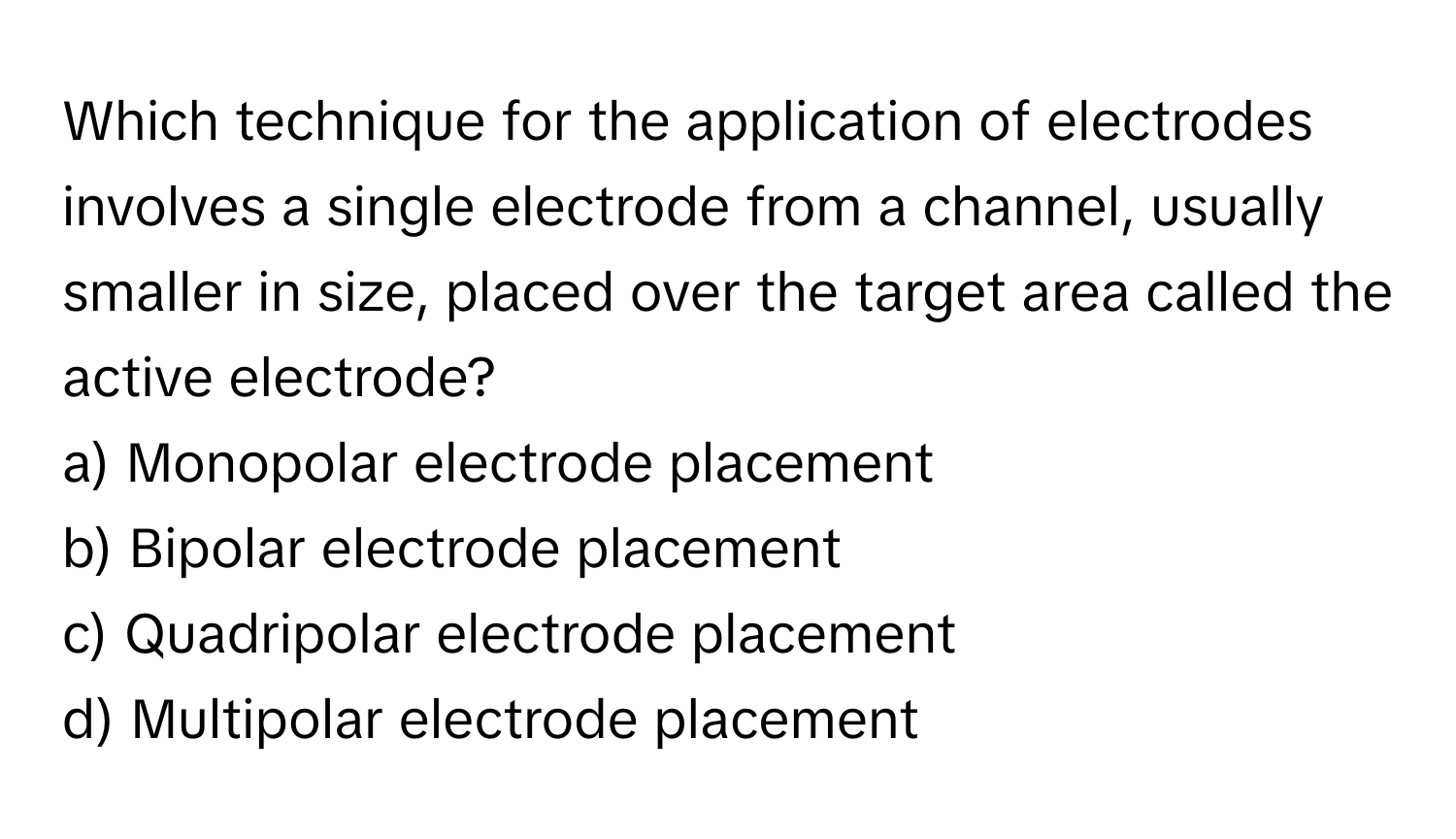 Which technique for the application of electrodes involves a single electrode from a channel, usually smaller in size, placed over the target area called the active electrode?

a) Monopolar electrode placement
b) Bipolar electrode placement
c) Quadripolar electrode placement
d) Multipolar electrode placement