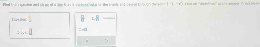 Find the equation and slope of a line that is perpendicular to the x-axis and passes through the point (-3,-6) , Click on "Undefined" as the answer if necessary. 
Equation:  □ /□   □  □ /□   Undetined
□ =□
Slope: 
×