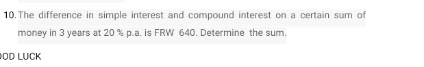 The difference in simple interest and compound interest on a certain sum of 
money in 3 years at 20 % p.a. is FRW 640. Determine the sum. 
OD LUCK