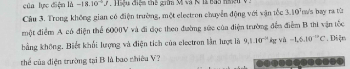 của lực điện là -18.10^(-6)J. Hiệu điện thể giữa M và N là bảo nhiệu V : 
Câu 3. Trong không gian có điện trường, một electron chuyển động với vận tốc 3.10^7m/s bay ra từ 
một điểm A có điện thể 6000V và đi dọc theo đường sức của điện trường đến điểm B thì vận tốc 
bằng không. Biết khối lượng và điện tích của electron lần lượt là 9,1.10^(-31)kg và -1,6.10^(-19)C. Điện 
thế của điện trường tại B là bao nhiêu V?