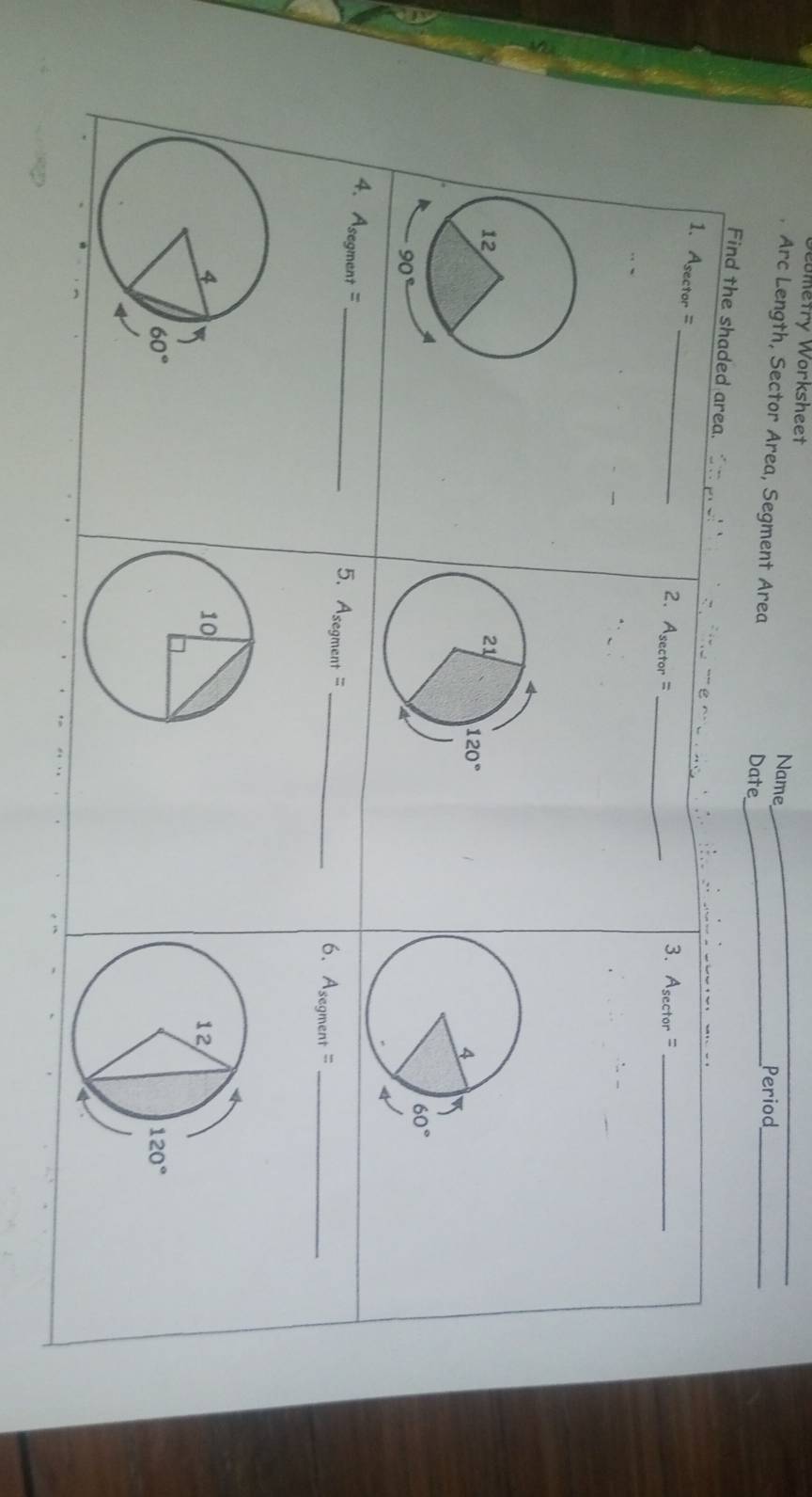 eometry Worksheet Name_
_
Arc Length, Sector Area, Segment Area_
Date
Period_
Find the shaded area. =_
1. A_sec tor=
2. A_sec tor= _
3. A_sec tor
4. Asegment =
_5. As° ent =
segn
_6. A_segment= _