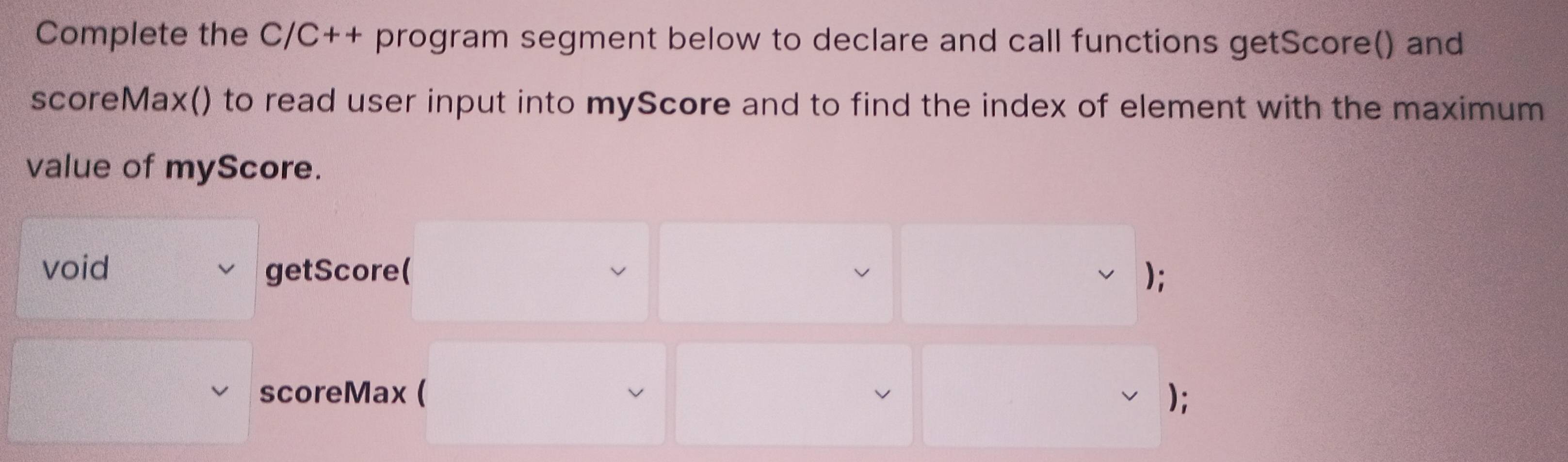 Complete the C/C++ program segment below to declare and call functions getScore() and 
scoreMax() to read user input into myScore and to find the index of element with the maximum 
value of myScore. 
void getScore( ); 
scoreMax ( );