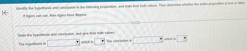 ldentify the hypothesis and conclusion in the following proposition, and state their truth values. Then determine whether the entire proposition is true or false. 
If tigers can run, then tigers have flippers. 
State the hypothesis and conclusion, and give their truth values. 
The hypothesis is which is The conclusion is □ which is □ _ 