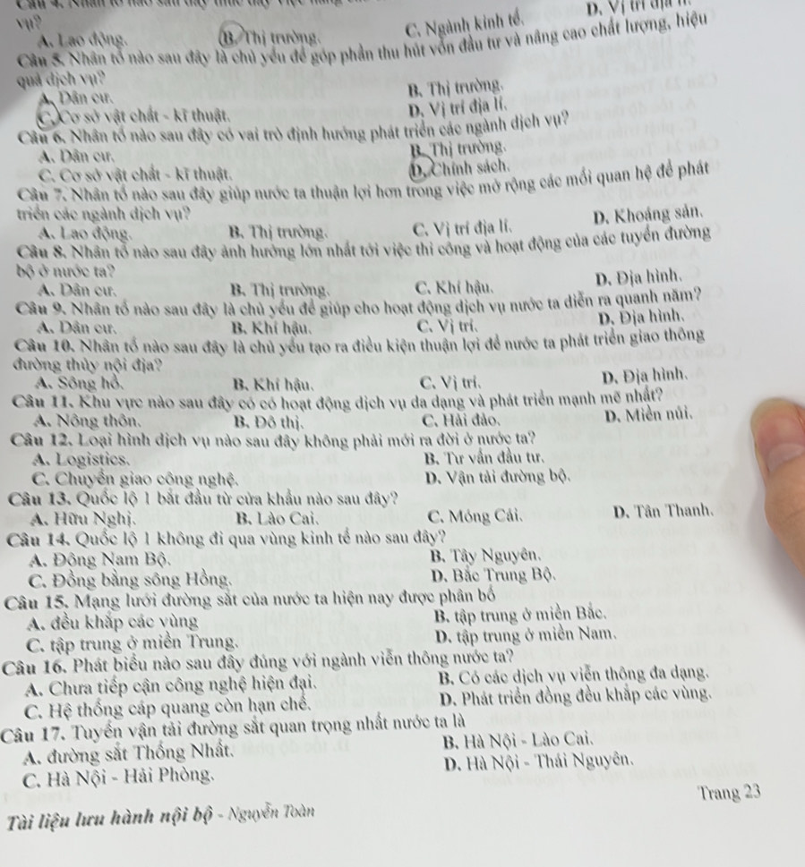 Cầu 4. 1hâm to não sau ty tc đ
vu?
A. Lao động. B Thị trường.
C. Ngành kinh tế.
Câu 5. Nhân tổ nào sau đãy là chủ yếu để góp phần thu hút vốn đầu tư và nâng cao chất lượng, hiệu
quả dịch vụ?
A Dân cư.
B. Thị trường.
C. Cơ sở vật chất - kĩ thuật.
D. Vị trí địa lí.
Câu 6. Nhân tổ nào sau đây có vai trò định hướng phát triển các ngành dịch vụ?
A. Dân cưr.
B. Thị trưởng.
C. Cơ sở vật chất - kĩ thuật.
D. Chính sách.
Câu 7. Nhân tổ nào sau đây giúp nước ta thuận lợi hơn trong việc mở rộng các mối quan hệ để phát
triển các ngành dịch vụ? D. Khoảng sản.
A. Lao động. B. Thị trường. C. Vị trí địa lí.
Câu 8. Nhân tổ nào sau đây ảnh hướng lớn nhất tới việc thi công và hoạt động của các tuyển đường
bộ ở nước ta?
A. Dân cư. B. Thị trường. C. Khí hậu.
D. Địa hình.
Câu 9. Nhân tổ nào sau đây là chủ yếu để giúp cho hoạt động dịch vụ nước ta diễn ra quanh năm?
A. Dân cư. B. Khí hậu. C. Vị trí. D. Địa hình.
Câu 10. Nhân tố nào sau đây là chủ yểu tạo ra điều kiện thuận lợi để nước ta phát triển giao thông
đường thủy nội địa?
A. Sông hỏ. B. Khí hậu. C. Vị tri.
D. Địa hình.
Câu 11. Khu vực nào sau đây có có hoạt động dịch vụ da dạng và phát triển mạnh mẽ nhật?
A. Nông thôn. B. Đô thị. C. Hải đảo.
D. Miền núi.
Câu 12. Loại hình dịch vụ nào sau đây không phải mới ra đời ở nước ta?
A. Logistics. B. Tư vấn đầu tư.
C. Chuyển giao công nghệ. D. Vận tải đường bộ.
Câu 13. Quốc lộ 1 bắt đầu từ cửa khẩu nào sau đây?
A. Hữu Nghị. B. Lào Cai. C. Móng Cái. D. Tân Thanh.
Câu 14. Quốc lộ 1 không đi qua vùng kinh tế nào sau đây?
A. Động Nam Bộ. B. Tây Nguyên.
C. Đồng bằng sông Hồng. D. Bắc Trung Bộ.
Câu 15. Mạng lưới đường sắt của nước ta hiện nay được phân bố
A. đều khắp các yùng
B. tập trung ở miền Bắc.
C. tập trung ở miền Trung. D. tập trung ở miền Nam.
Câu 16. Phát biểu nào sau đây đúng với ngành viễn thông nước ta?
A. Chưa tiếp cận công nghệ hiện đại. B. Có các dịch vụ viễn thông đa dạng.
C. Hệ thống cáp quang còn hạn chế. D. Phát triển đồng đều khắp các vùng.
Câu 17. Tuyển vận tải đường sắt quan trọng nhất nước ta là
A. đường sắt Thống Nhất. B. Hà Nội - Lào Cai.
C. Hà Nội - Hải Phòng.  D. Hà Nội - Thái Nguyên.
Trang 23
Tài liệu lưu hành nội bộ - Nguyễn Toàn