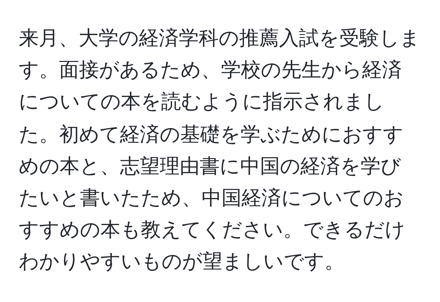 来月、大学の経済学科の推薦入試を受験します。面接があるため、学校の先生から経済についての本を読むように指示されました。初めて経済の基礎を学ぶためにおすすめの本と、志望理由書に中国の経済を学びたいと書いたため、中国経済についてのおすすめの本も教えてください。できるだけわかりやすいものが望ましいです。