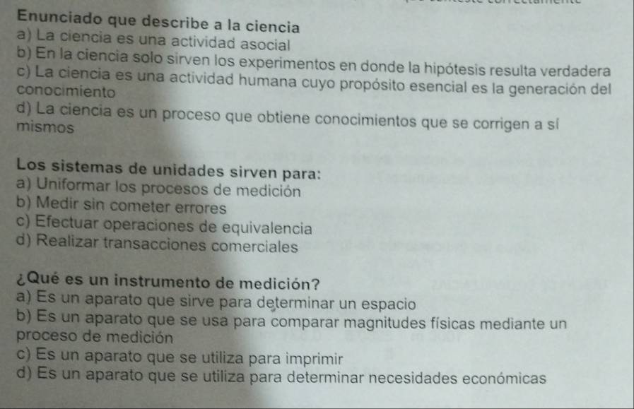 Enunciado que describe a la ciencia
a) La ciencia es una actividad asocial
b) En la ciencia solo sirven los experimentos en donde la hipótesis resulta verdadera
c) La ciencia es una actividad humana cuyo propósito esencial es la generación del
conocimiento
d) La ciencia es un proceso que obtiene conocimientos que se corrigen a sí
mismos
Los sistemas de unidades sirven para:
a) Uniformar los procesos de medición
b) Medir sin cometer errores
c) Efectuar operaciones de equivalencia
d) Realizar transacciones comerciales
¿Qué es un instrumento de medición?
a) Es un aparato que sirve para determinar un espacio
b) Es un aparato que se usa para comparar magnitudes físicas mediante un
proceso de medición
c) Es un aparato que se utiliza para imprimir
d) Es un aparato que se utiliza para determinar necesidades económicas