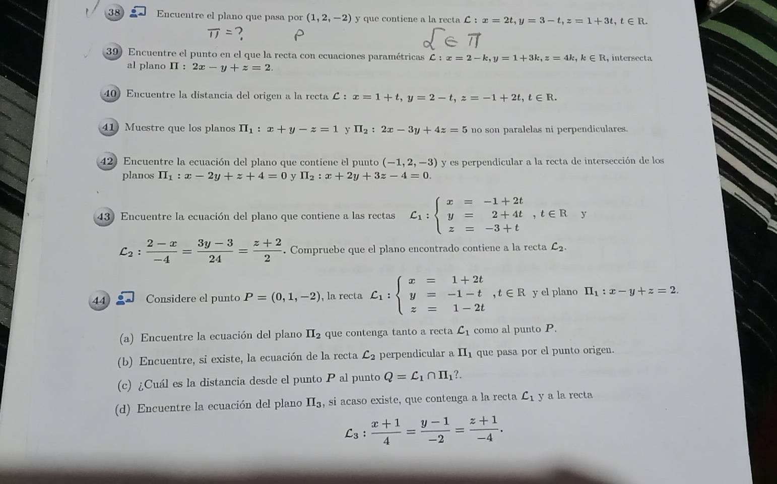 Encuentre el plano que pasa por (1,2,-2) y que contiene a la recta C:x=2t,y=3-t,z=1+3t,t∈ R.
overline IJ= ? P
39) Encuentre el punto en el que la recta con ecuaciones paramétricas C:x=2-k,y=1+3k,z=4k,k∈ R , intersecta
al plano II : 2x-y+z=2.
40 Encuentre la distancia del origen a la recta C x=1+t,y=2-t,z=-1+2t,t∈ R.
41 Muestre que los planos prodlimits _1:x+y-z=1 y H_2:2x-3y+4z=5 no son paralelas ni perpendiculares.
42) Encuentre la ecuación del plano que contiene el punto (-1,2,-3) y es perpendicular a la recta de intersección de los
planos prodlimits _1:x-2y+z+4=0  II_2:x+2y+3z-4=0.
43) Encuentre la ecuación del plano que contiene a las rectas C_1:beginarrayl x=-1+2t y=2+4t z=-3+tendarray. ,t∈ R y
C_2: (2-x)/-4 = (3y-3)/24 = (z+2)/2 . Compruebe que el plano encontrado contiene a la recta C_2.
44 Considere el punto P=(0,1,-2) , la recta C_1:beginarrayl x=1+2t y=-1-t,t∈ R z=1-2tendarray. y el plano H_1:x-y+z=2.
(a) Encuentre la ecuación del plano II_2 que contenga tanto a recta C_1 como al punto P.
(b) Encuentre, si existe, la ecuación de la recta C_2 perpendicular a II_1 que pasa por el punto origen.
(c) ¿Cuál es la distancia desde el punto P al punto Q=L_1∩ H_1?.
(d) Encuentre la ecuación del plano II_3 , si acaso existe, que contenga a la recta C_1 y a la recta
C_3: (x+1)/4 = (y-1)/-2 = (z+1)/-4 .