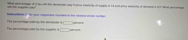 What percentage of a tax will the demander pay if price elasticity of supply is 1.4 and price elasticity of demand is 0.1? What percentage 
will the supplier pay? 
Instructions: Enter your responses rounded to the nearest whole number. 
The percentage paid by the demander is □ percent. 
The percentage paid by the supplier is □ percent.