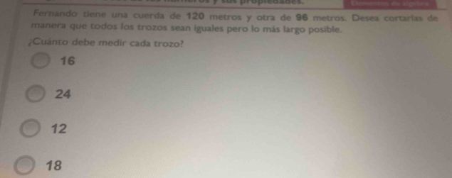 cardes
Fernando tiene una cuerda de 120 metros y otra de 96 metros. Desea cortarlas de
manera que todos los trozos sean iguales pero lo más largo posible.
¿Cuánto debe medir cada trozo?
16
24
12
18