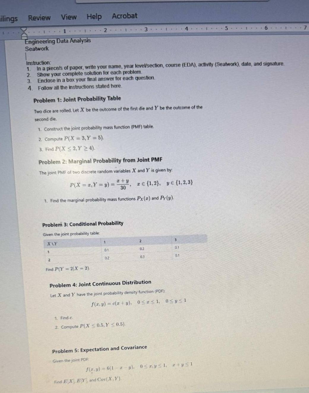 ilings Review View Help Acrobat 
1 
2 
3 
4 
5 
6 
7 
Engineering Data Analysis 
Seatwork 
Instruction: 
1. In a piece/s of paper, write your name, year level/section, course (EDA), activity (Seatwork), date, and signature. 
2. Show your complete solution for each problem. 
3. Enclose in a box your final answer for each question. 
4. Follow all the instructions stated here. 
Problem 1: Joint Probability Table 
Two dice are rolled. Let X be the outcome of the first die and Y be the outcome of the 
second die. 
1. Construct the joint probability mass function (PMF) table. 
2. Compute P(X=3,Y=5). 
3. Find P(X≤ 2,Y≥ 4). 
Problem 2: Marginal Probability from Joint PMF 
The joint PMF of two discrete random variables X and Y is given by:
P(X=x,Y=y)= (x+y)/30 , x∈  1,2 , y∈  1,2,3
1. Find the marginal probability mass functions P_X(x) and P_Y(y). 
Problem 3: Conditional Probability 
ability table: 
Find P(Y=2|X=2)
Problem 4: Joint Continuous Distribution 
Let X and Y have the joint probability density function (PDF)
f(x,y)=c(x+y), 0≤ x≤ 1, 0≤ y≤ 1
1. Find c
2. Compute P(X≤ 0.5,Y≤ 0.5)
Problem 5: Expectation and Covariance 
Given the joint PDF
f(x,y)=6(1-x-y), 0≤ x, y≤ 1, x+y≤ 1
Find E(X), E[Y] and Cov(X,Y)