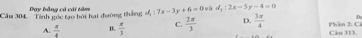 Dạy bằng cả cái tâm
Câu 304. Tính góc tạo bởi hai đường thắng d_1:7x-3y+6=0 và d_2:2x-5y-4=0
D
A.  π /4  B.  π /3  C.  2π /3  D.  3π /4  Phần 2:C
Câu 313.