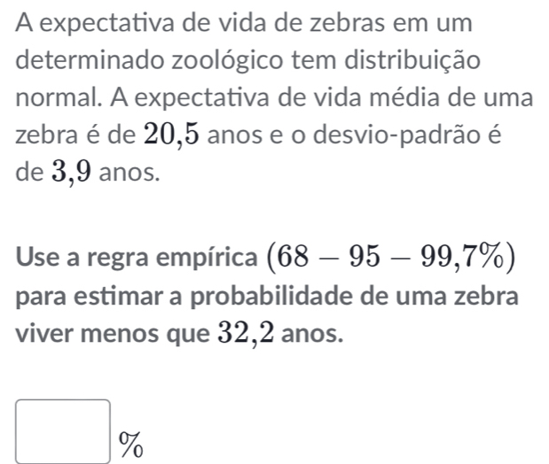 A expectativa de vida de zebras em um 
determinado zoológico tem distribuição 
normal. A expectativa de vida média de uma 
zebra é de 20,5 anos e o desvio-padrão é 
de 3,9 anos. 
Use a regra empírica (68-95-99,7% )
para estimar a probabilidade de uma zebra 
viver menos que 32, 2 anos.
□ %