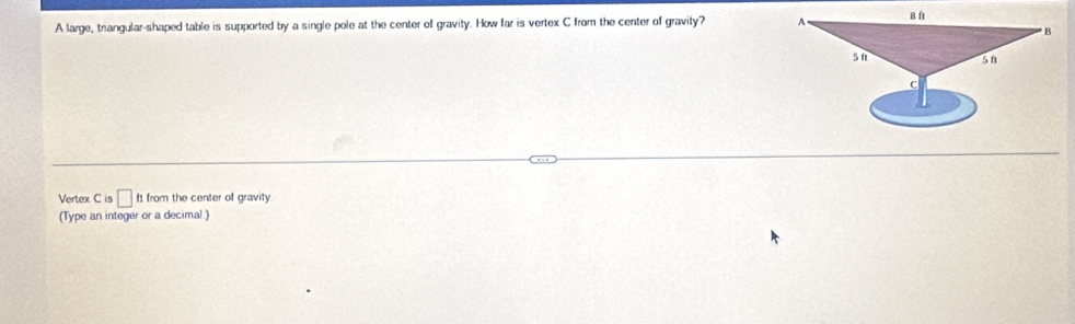 A large, triangular-shaped table is supported by a single pole at the center of gravity. How far is vertex C from the center of gravity? A
B ft
B
s n 5 n
C
Vertex C is □ ft from the center of gravity
(Type an integer or a decimal.)