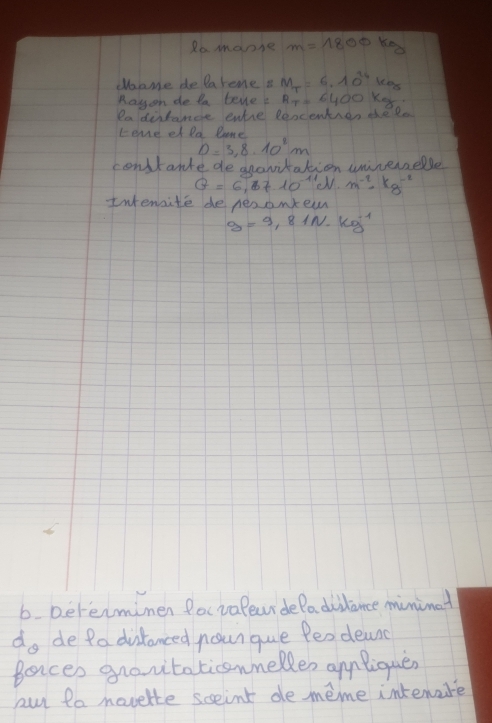 Ro manse m=1800kg
dame de lareme i M_T=6.10^(24)kg
Rayon de ta tene R_T=6400kg
eadintance ente leocenten the lo 
Lome et la lame
D=3,8.10^8m
contante de ananitation unnerelle
G=6,3710^(-11)J· m^(-2)· kg^(-2)
Iwtensite de peaanew
g=9.81N· kg^(-1)
6 Dererminen focvalewrdeladiilance minimat
d_θ  de Pa distanced noun que Peodeanc 
Bances grovtaticsnelles apnliquer 
au to movelte sceint de meme intenare