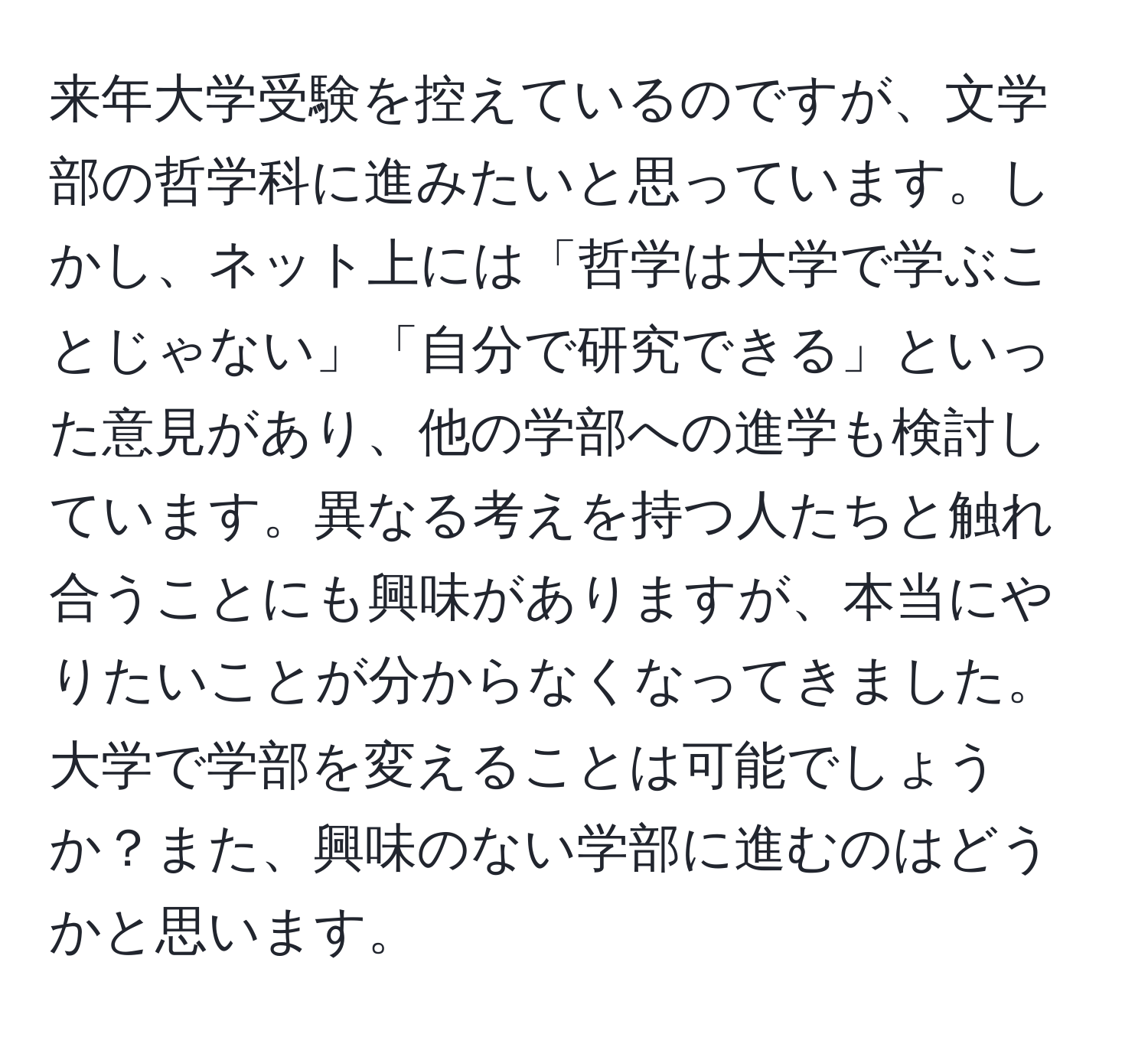 来年大学受験を控えているのですが、文学部の哲学科に進みたいと思っています。しかし、ネット上には「哲学は大学で学ぶことじゃない」「自分で研究できる」といった意見があり、他の学部への進学も検討しています。異なる考えを持つ人たちと触れ合うことにも興味がありますが、本当にやりたいことが分からなくなってきました。大学で学部を変えることは可能でしょうか？また、興味のない学部に進むのはどうかと思います。