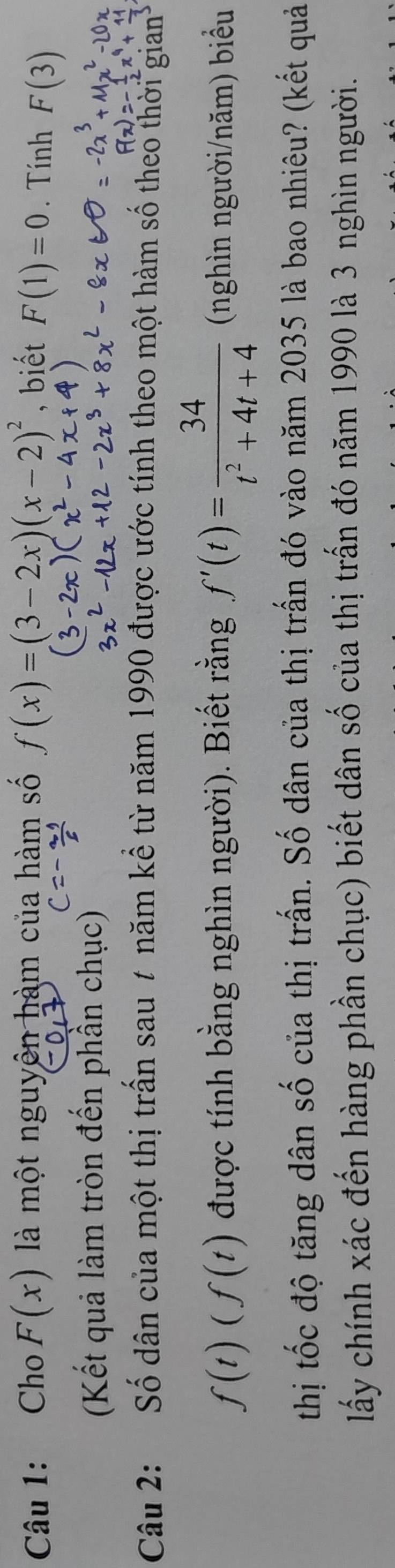 Cho F(x) là một nguyên hàm của hàm số f(x)=(3-2x)(x-2)^2 , biết F(1)=0. Tính F(3)
(Kết quả làm tròn đến phần chục) 
Câu 2: Số dân của một thị trấn sau t năm kể từ năm 1990 được ước tính theo một hàm số theo thời gian
f(t)(f(t) được tính bằng nghìn người). Biết rằng f'(t)= 34/t^2+4t+4  (nghìn người/năm) biểu 
thị tốc độ tăng dân số của thị trấn. Số dân của thị trấn đó vào năm 2035 là bao nhiêu? (kết quả 
lấy chính xác đến hàng phần chục) biết dân số của thị trấn đó năm 1990 là 3 nghìn người.