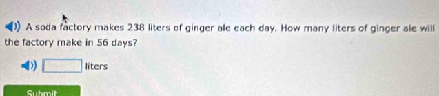 A soda factory makes 238 liters of ginger ale each day. How many liters of ginger ale will
the factory make in 56 days?
D □ liters
Submit