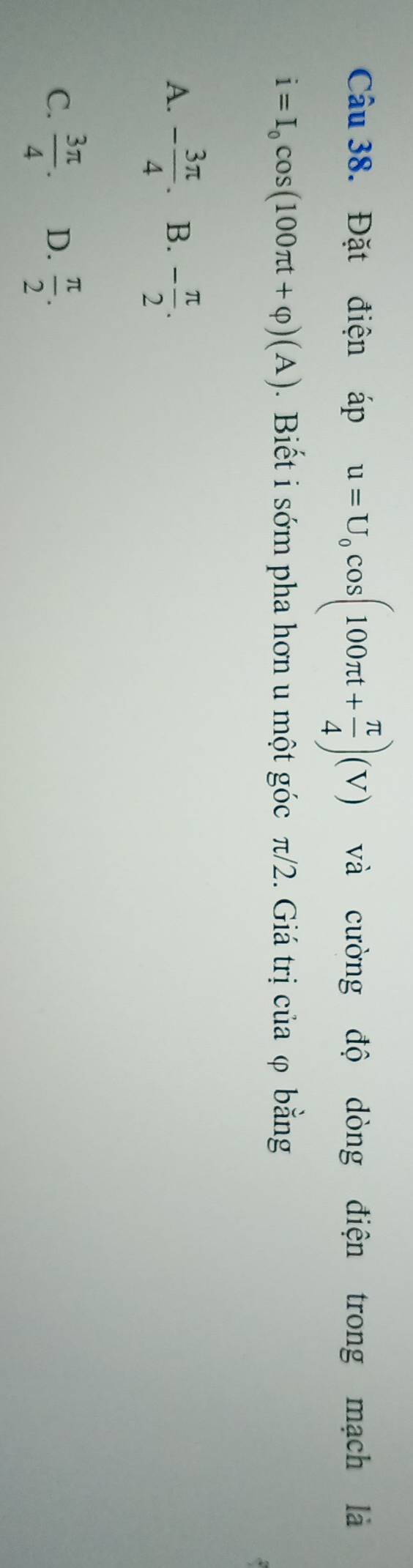 Đặt điện áp u=U_0cos (100π t+ π /4 )(V) và cường độ dòng điện trong mạch là
i=I_0cos (100π t+varphi )(A). Biết i sớm pha hơn u một góc π/2. Giá trị của φ bằng
A. - 3π /4 . B. - π /2 .
C.  3π /4 . D.  π /2 .