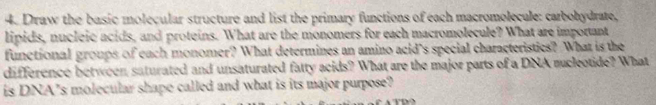 Draw the basic molecular structure and list the primary functions of each macromolecule: carbohydrate, 
lipids, nucleic acids, and proteins. What are the monomers for each macromolecule? What are important 
funetional groups of each monomer? What determines an amino acid’s special characteristics? What is the 
difference between saturated and unsaturated fatty acids? What are the major parts of a DNA sucleotide? What 
is DNA’s molecular shape called and what is its major purpose?
