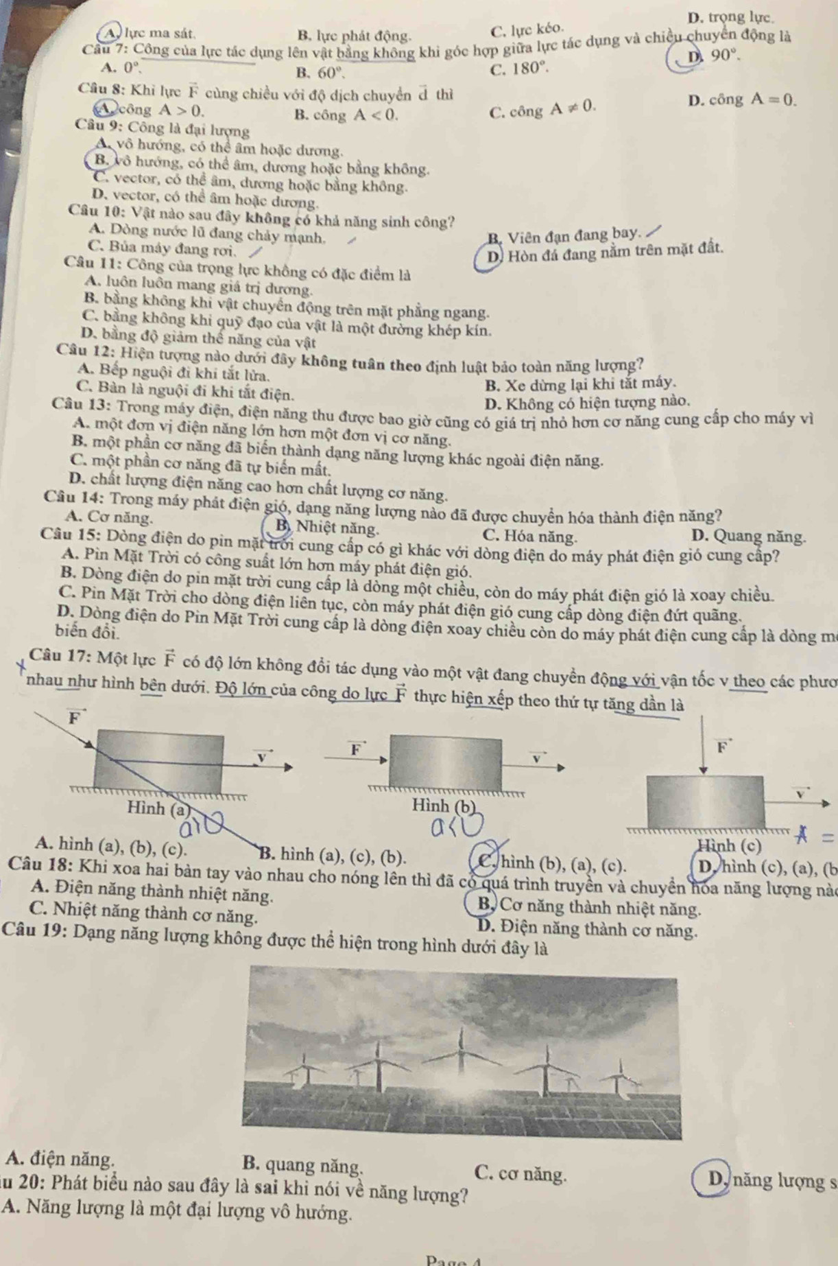 D. trọng lực
A lực ma sát. B. lực phát động.
C. lực kéo.
Cầu 7: Công của lực tác dụng lên vật bằng không khi góc hợp giữa lực tác dụng và chiều chuyển động là
D. 90°.
A. 0° C. 180°.
B. 60°.
Câu 8: Khỉ lực F cùng chiều với độ dịch chuyển ả thì
A công A>0. B. công A<0. C. công A!= 0.
D. cingA=0.
Câu 9: Công là đại lượng
A, vô hướng, có thể âm hoặc dương.
B. vô hướng, có thể âm, dương hoặc bằng không.
C. vector, có thể âm, dương hoặc bằng không.
D. vector, có thể âm hoặc dương.
Câu 10: Vật nào sau đây không có khả năng sinh công?
A. Dòng nước lũ đang chảy mạnh, B. Viên đạn đang bay.
C. Bủa máy đang rơi.
D. Hòn đá đang nằm trên mặt đất.
Câu 11: Công của trọng lực không có đặc điểm là
A. luôn luôn mang giá trị dương.
B. bằng không khi vật chuyển động trên mặt phẳng ngang.
C. bằng không khi quỹ đạo của vật là một đường khép kín.
D. bằng độ giảm thể năng của vật
Câu 12: Hiện tượng nào dưới đây không tuân theo định luật bảo toàn năng lượng?
A. Bếp nguội đi khi tắt lửa.
C. Bàn là nguội đi khi tắt điện.
B. Xe dừng lại khi tắt máy.
D. Không có hiện tượng nào.
Câu 13: Trong máy điện, điện năng thu được bao giờ cũng có giá trị nhỏ hơn cơ năng cung cấp cho máy vì
A. một đơn vị điện năng lớn hơn một đơn vị cơ năng.
B. một phần cơ năng đã biển thành dạng năng lượng khác ngoài điện năng.
C. một phần cơ năng đã tự biển mất.
D. chất lượng điện năng cao hơn chất lượng cơ năng.
Câu 14: Trong máy phát điện gió, dạng năng lượng nào đã được chuyển hóa thành điện năng?
A. Cơ năng. B Nhiệt năng. C. Hóa năng. D. Quang năng.
Câu 15: Dòng điện do pin mặt trời cung cấp có gì khác với dòng điện do máy phát điện gió cung cấp?
A. Pin Mặt Trời có công suất lớn hơn máy phát điện gió.
B. Dòng điện do pin mặt trời cung cấp là dòng một chiều, còn do máy phát điện gió là xoay chiều
C. Pin Mặt Trời cho dòng điện liên tục, còn máy phát điện gió cung cấp dòng điện đứt quãng.
D. Dòng điện do Pin Mặt Trời cung cấp là dòng điện xoay chiều còn do máy phát điện cung cấp là dòng m
biến đổi.
Câu 17: Một lực vector F có độ lớn không đổi tác dụng vào một vật đang chuyền động với vận tốc v theo các phươ
nhau như hình bên dưới. Độ lớn của công do lực vector F thực hiện xếp theo thứ tự tăng dần là
vector F
V
vector F
F
v
Hình (a)
Hình (b)
      
Hình (c) A=
A. hình (a), (b), (c). B. hình (a), (c), (b). C, hình (b), (a), (c). D, hình (c), (a), (b
Câu 18: Khi xoa hai bản tay vào nhau cho nóng lên thì đã có quá trình truyền và chuyền hoa năng lượng nào
A. Điện năng thành nhiệt năng. B Cơ năng thành nhiệt năng.
C. Nhiệt năng thành cơ năng. D. Điện năng thành cơ năng.
Câu 19: Dạng năng lượng không được thể hiện trong hình dưới đây là
A. điện năng. B. quang năng. C. cơ năng. D năng lượng s
ău 20: Phát biểu nào sau đây là sai khi nói về năng lượng?
A. Năng lượng là một đại lượng vô hướng.