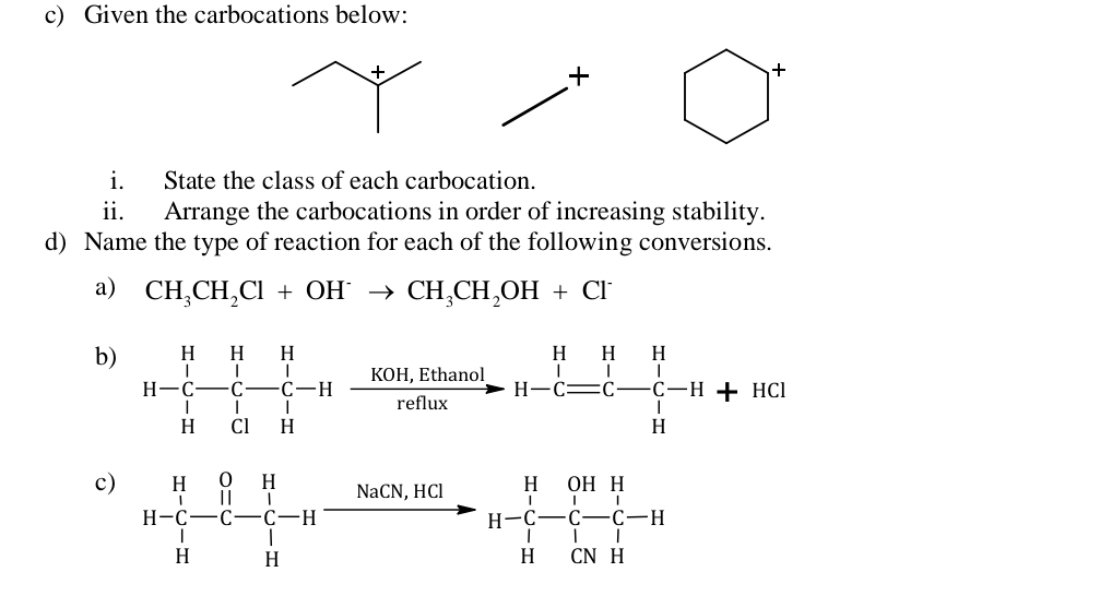 Given the carbocations below:
+
+
i. State the class of each carbocation.
ii. Arrange the carbocations in order of increasing stability.
d) Name the type of reaction for each of the following conversions.
a) CH_3CH_2Cl+OH^-to CH_3CH_2OH+Cl^-
b) 
c) H-C-C-C-Hxrightarrow NaCN,HClH-C-C-H (NaCN,HCl)/H-C-C-C-C-C-C-C-C-C 