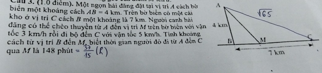 Một ngọn hải đăng đặt tại vị trí 4 cách bờ 
biển một khoảng cách AB=4km. Trên bờ biển có một cái 
kho ở vị trí C cách B một khoảng là 7 km. Người canh hải 
đặng có thể chèo thuyền từ A đến vị tri M trên bờ biển với vận 
tốc 3 km/h rồi đi bộ đến C với vận tốc 5 km/h. Tinh khoảng 
cách từ vị trí B đến M, biết thời gian người đó đi từ A đến C
qua M là 148 phút